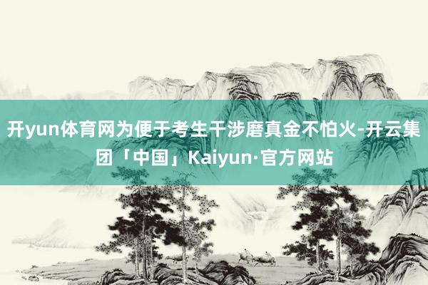 开yun体育网为便于考生干涉磨真金不怕火-开云集团「中国」Kaiyun·官方网站
