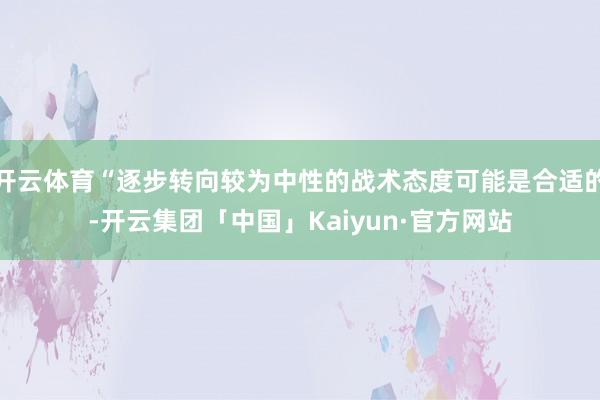 开云体育“逐步转向较为中性的战术态度可能是合适的-开云集团「中国」Kaiyun·官方网站